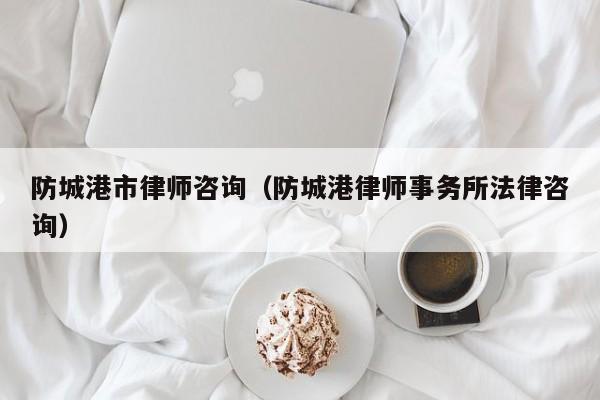 防城港市律师咨询（防城港律师事务所法律咨询）