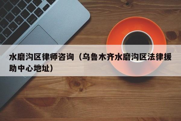 水磨沟区律师咨询（乌鲁木齐水磨沟区法律援助中心地址）