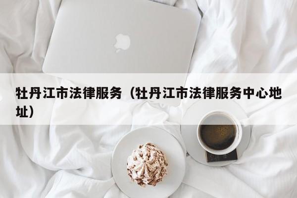 牡丹江市法律服务（牡丹江市法律服务中心地址）