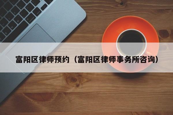 富阳区律师预约（富阳区律师事务所咨询）