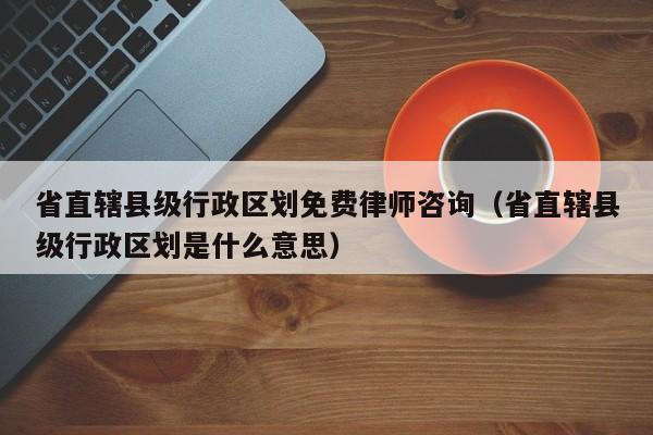 省直辖县级行政区划免费律师咨询（省直辖县级行政区划是什么意思）