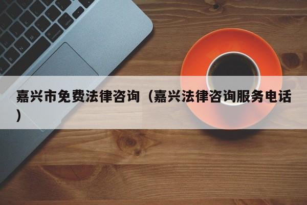 嘉兴市免费法律咨询（嘉兴法律咨询服务电话）