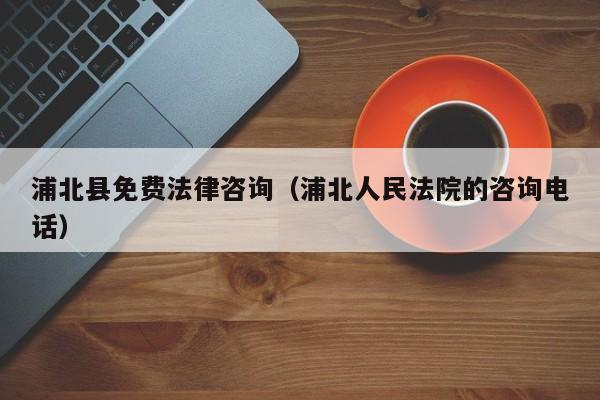 浦北县免费法律咨询（浦北人民法院的咨询电话）
